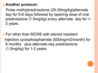  Another protocol-
Pulse methylprednisolone (20-30mg/kg)alternate
day for 5-6 days followed by tapering dose of oral
prednisolone (1.5mg/kg) every alternate day for 1-
2 years.
 For other than MCNS with steroid resistant
Injection cyclophosphamide (500mg/m2/month) for
6 months plus alternate day prednisolone
(1.5mg/kg) for 1-2 years.
 
