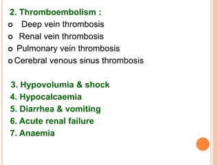 2. Thromboembolism :
 Deep vein thrombosis
 Renal vein thrombosis
 Pulmonary vein thrombosis
 Cerebral venous sinus thrombosis
3. Hypovolumia & shock
4. Hypocalcaemia
5. Diarrhea & vomiting
6. Acute renal failure
7. Anaemia
 