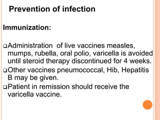 Prevention of infection
Immunization:
Administration of live vaccines measles,
mumps, rubella, oral polio, varicella is avoided
until steroid therapy discontinued for 4 weeks.
Other vaccines pneumococcal, Hib, Hepatitis
B may be given.
Patient in remission should receive the
varicella vaccine.
 