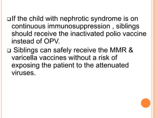 If the child with nephrotic syndrome is on
continuous immunosuppression , siblings
should receive the inactivated polio vaccine
instead of OPV.
 Siblings can safely receive the MMR &
varicella vaccines without a risk of
exposing the patient to the attenuated
viruses.
 