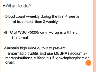 What to do?
- Blood count –weekly during the first 4 weeks
of treatment than 2 weekly.
-If TC of WBC <5000/ cmm –drug is withheld
till normal
-Maintain high urine output to prevent
hemorrhagic cystitis and use MESNA ( sodium 2-
mercaptoethane sulfanate ) if iv cyclophosphamide
given.
 