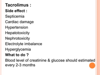 Tacrolimus :
Side effect :
Septicemia
Cardiac damage
Hypertension
Hepatotoxicity
Nephrotoxicity
Electrolyte imbalance
Hyperglycemia
What to do ?
Blood level of creatinine & glucose should estimated
every 2-3 months
 