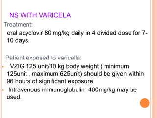 NS WITH VARICELA
Treatment:
oral acyclovir 80 mg/kg daily in 4 divided dose for 7-
10 days.
Patient exposed to varicella:
 VZIG 125 unit/10 kg body weight ( minimum
125unit , maximum 625unit) should be given within
96 hours of significant exposure.
 Intravenous immunoglobulin 400mg/kg may be
used.
 