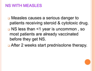 NS WITH MEASLES
 Measles causes a serious danger to
patients receiving steroid & cytotoxic drug.
 NS less than <1 year is uncommon , so
most patients are already vaccinated
before they get NS.
 After 2 weeks start prednisolone therapy.
 