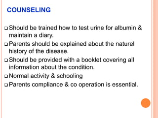 COUNSELING
 Should be trained how to test urine for albumin &
maintain a diary.
 Parents should be explained about the naturel
history of the disease.
 Should be provided with a booklet covering all
information about the condition.
 Normal activity & schooling
 Parents compliance & co operation is essential.
 