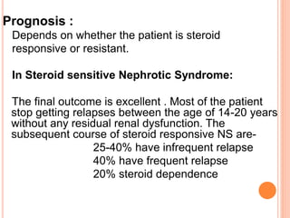 Prognosis :
Depends on whether the patient is steroid
responsive or resistant.
In Steroid sensitive Nephrotic Syndrome:
The final outcome is excellent . Most of the patient
stop getting relapses between the age of 14-20 years
without any residual renal dysfunction. The
subsequent course of steroid responsive NS are-
25-40% have infrequent relapse
40% have frequent relapse
20% steroid dependence
 