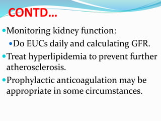 CONTD…
Monitoring kidney function:
Do EUCs daily and calculating GFR.
Treat hyperlipidemia to prevent further
atherosclerosis.
Prophylactic anticoagulation may be
appropriate in some circumstances.
 