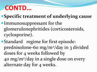 CONTD…
Specific treatment of underlying cause
Immunosuppressant for the
glomerulonephritides (corticosteroids,
cyclosporine).
Standard regime for first episode:
prednisolone-60 mg/m2/day in 3 divided
doses for 4 weeks followed by
40 mg/m2/day in a single dose on every
alternate day for 4 weeks.
 