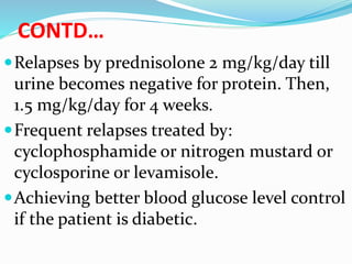 CONTD…
Relapses by prednisolone 2 mg/kg/day till
urine becomes negative for protein. Then,
1.5 mg/kg/day for 4 weeks.
Frequent relapses treated by:
cyclophosphamide or nitrogen mustard or
cyclosporine or levamisole.
Achieving better blood glucose level control
if the patient is diabetic.
 