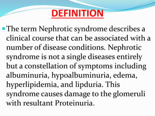 DEFINITION
The term Nephrotic syndrome describes a
clinical course that can be associated with a
number of disease conditions. Nephrotic
syndrome is not a single diseases entirely
but a constellation of symptoms including
albuminuria, hypoalbuminuria, edema,
hyperlipidemia, and lipduria. This
syndrome causes damage to the glomeruli
with resultant Proteinuria.
 