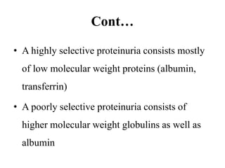Cont…
• A highly selective proteinuria consists mostly
of low molecular weight proteins (albumin,
transferrin)
• A poorly selective proteinuria consists of
higher molecular weight globulins as well as
albumin
 