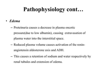 Pathophysiology cont…
• Edema
– Proteinuria causes a decrease in plasma oncotic
pressure(due to low albumin), causing extravasation of
plasma water into the interstitial space.
– Reduced plasma volume causes activation of the renin-
angiotensin aldosterone axis and ADH.
– This causes a retention of sodium and water respectively by
renal tubules and extension of edema.
 