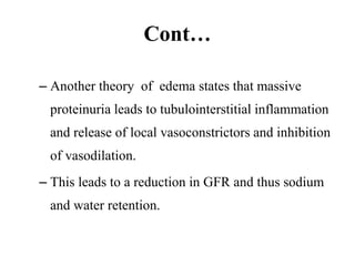 Cont…
– Another theory of edema states that massive
proteinuria leads to tubulointerstitial inflammation
and release of local vasoconstrictors and inhibition
of vasodilation.
– This leads to a reduction in GFR and thus sodium
and water retention.
 