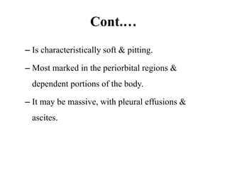 Cont.…
– Is characteristically soft & pitting.
– Most marked in the periorbital regions &
dependent portions of the body.
– It may be massive, with pleural effusions &
ascites.
 