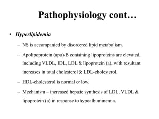Pathophysiology cont…
• Hyperlipidemia
– NS is accompanied by disordered lipid metabolism.
– Apolipoprotein (apo)-B containing lipoproteins are elevated,
including VLDL, IDL, LDL & lipoprotein (a), with resultant
increases in total cholesterol & LDL-cholesterol.
– HDL-cholesterol is normal or low.
– Mechanism – increased hepatic synthesis of LDL, VLDL &
lipoprotein (a) in response to hypoalbuminemia.
 