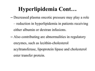 Hyperlipidemia Cont…
– Decreased plasma oncotic pressure may play a role
– reduction in hyperlipidemia in patients receiving
either albumin or dextran infusions.
– Also contributing are abnormalities in regulatory
enzymes, such as lecithin-cholesterol
acyltransferase, lipoprotein lipase and cholesterol
ester transfer protein.
 