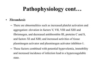 Pathophysiology cont…
• Thrombosis
– There are abnormalities such as increased platelet activation and
aggregation: elevation in factors V, VII, VIII and XIII and
fibrionogen, and decreased antithrombin III, proteins C and S,
and factors XI and XIII; and increased activities of tissue
plasminogen activator and plasminogen activator inhibitor-1.
– These factors combined with potential hypovolemia, immobility
and increased incidence of infection lead to a hypercoagulable
state.
 