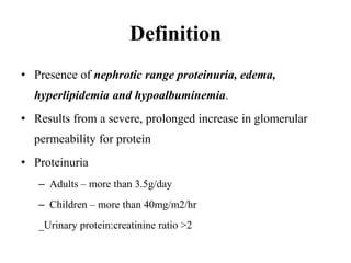 Definition
• Presence of nephrotic range proteinuria, edema,
hyperlipidemia and hypoalbuminemia.
• Results from a severe, prolonged increase in glomerular
permeability for protein
• Proteinuria
– Adults – more than 3.5g/day
– Children – more than 40mg/m2/hr
_Urinary protein:creatinine ratio >2
 