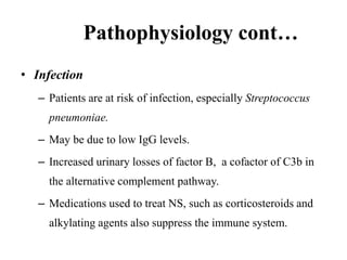 Pathophysiology cont…
• Infection
– Patients are at risk of infection, especially Streptococcus
pneumoniae.
– May be due to low IgG levels.
– Increased urinary losses of factor B, a cofactor of C3b in
the alternative complement pathway.
– Medications used to treat NS, such as corticosteroids and
alkylating agents also suppress the immune system.
 