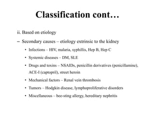 Classification cont…
ii. Based on etiology
– Secondary causes – etiology extrinsic to the kidney
• Infections – HIV, malaria, syphillis, Hep B, Hep C
• Systemic diseases – DM, SLE
• Drugs and toxins – NSAIDs, penicillin derivatives (penicillamine),
ACE-I (captopril), street heroin
• Mechanical factors – Renal vein thrombosis
• Tumors – Hodgkin disease, lymphoproliferative disorders
• Miscellaneous – bee-sting allergy, hereditary nephritis
 