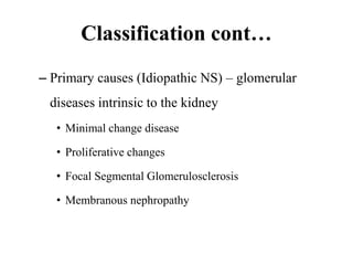 Classification cont…
– Primary causes (Idiopathic NS) – glomerular
diseases intrinsic to the kidney
• Minimal change disease
• Proliferative changes
• Focal Segmental Glomerulosclerosis
• Membranous nephropathy
 