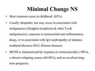 Minimal Change NS
• Most common cause in childhood (65%).
• Usually idiopathic, but may occur in association with
malignancies (Hodgkin lymphoma & other T-cell
malignancies), exposure to nonsteroidal anti-inflammatory
drugs, or in association with IgA nephropathy or immune-
mediated diseases (SLE, Kimura disease).
• MCNS is characterized by response to corticosteroids (>90%),
a chronic relapsing course (60-80%), and an excellent long-
term prognosis.
 