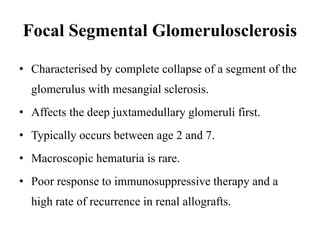 Focal Segmental Glomerulosclerosis
• Characterised by complete collapse of a segment of the
glomerulus with mesangial sclerosis.
• Affects the deep juxtamedullary glomeruli first.
• Typically occurs between age 2 and 7.
• Macroscopic hematuria is rare.
• Poor response to immunosuppressive therapy and a
high rate of recurrence in renal allografts.
 
