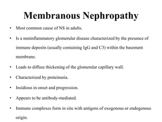 Membranous Nephropathy
• Most common cause of NS in adults.
• Is a noninflammatory glomerular disease characterized by the presence of
immune deposits (usually containing IgG and C3) within the basement
membrane.
• Leads to diffuse thickening of the glomerular capillary wall.
• Characterized by proteinuria.
• Insidious in onset and progression.
• Appears to be antibody-mediated.
• Immune complexes form in situ with antigens of exogenous or endogenous
origin.
 