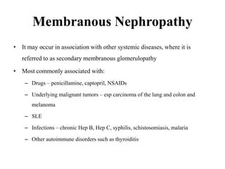 Membranous Nephropathy
• It may occur in association with other systemic diseases, where it is
referred to as secondary membranous glomerulopathy
• Most commonly associated with:
– Drugs – penicillamine, captopril, NSAIDs
– Underlying malignant tumors – esp carcinoma of the lung and colon and
melanoma
– SLE
– Infections – chronic Hep B, Hep C, syphilis, schistosomiasis, malaria
– Other autoimmune disorders such as thyroiditis
 