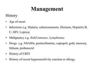 Management
History
• Age of onset
• Infections e.g. Malaria, schistosomiasis, filariasis, Hepatitis B,
C; HIV, Leprosy
• Malignancy e.g. Solid tumours, Lymphomas
• Drugs e.g. NSAIDs, penincillamine, captopril, gold, mercury,
lithium, probenecid
• History of URTI
• History of recent hypersensitivity reaction or allergy.
 