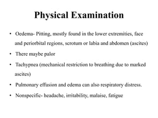 Physical Examination
• Oedema- Pitting, mostly found in the lower extremities, face
and periorbital regions, scrotum or labia and abdomen (ascites)
• There maybe palor
• Tachypnea (mechanical restriction to breathing due to marked
ascites)
• Pulmonary effusion and edema can also respiratory distress.
• Nonspecific- headache, irritability, malaise, fatigue
 