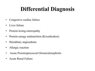 Differential Diagnosis
• Congestive cardiac failure
• Liver failure
• Protein-losing enteropathy
• Protein energy malnutrition (Kwashiorkor)
• Hereditary angioedema
• Allergic reaction
• Acute Poststreptococcal Glomerulonephritis
• Acute Renal Failure
 