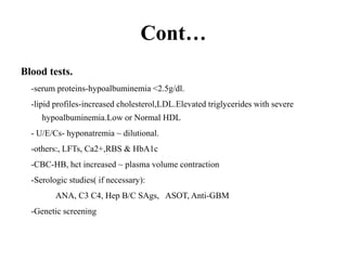 Cont…
Blood tests.
-serum proteins-hypoalbuminemia <2.5g/dl.
-lipid profiles-increased cholesterol,LDL.Elevated triglycerides with severe
hypoalbuminemia.Low or Normal HDL
- U/E/Cs- hyponatremia ~ dilutional.
-others:, LFTs, Ca2+,RBS & HbA1c
-CBC-HB, hct increased ~ plasma volume contraction
-Serologic studies( if necessary):
ANA, C3 C4, Hep B/C SAgs, ASOT, Anti-GBM
-Genetic screening
 