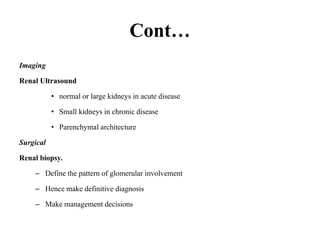 Cont…
Imaging
Renal Ultrasound
• normal or large kidneys in acute disease
• Small kidneys in chronic disease
• Parenchymal architecture
Surgical
Renal biopsy.
– Define the pattern of glomerular involvement
– Hence make definitive diagnosis
– Make management decisions
 