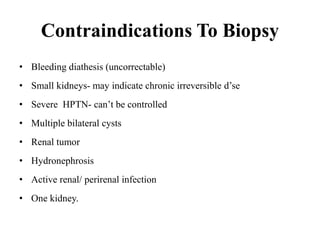 Contraindications To Biopsy
• Bleeding diathesis (uncorrectable)
• Small kidneys- may indicate chronic irreversible d’se
• Severe HPTN- can’t be controlled
• Multiple bilateral cysts
• Renal tumor
• Hydronephrosis
• Active renal/ perirenal infection
• One kidney.
 