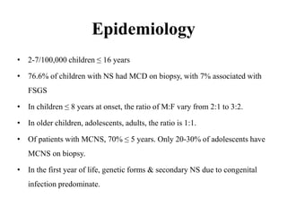 Epidemiology
• 2-7/100,000 children ≤ 16 years
• 76.6% of children with NS had MCD on biopsy, with 7% associated with
FSGS
• In children ≤ 8 years at onset, the ratio of M:F vary from 2:1 to 3:2.
• In older children, adolescents, adults, the ratio is 1:1.
• Of patients with MCNS, 70% ≤ 5 years. Only 20-30% of adolescents have
MCNS on biopsy.
• In the first year of life, genetic forms & secondary NS due to congenital
infection predominate.
 