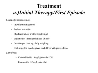 Treatment
a.)Initial Therapy/First Episode
1.Supportive management
– In-patient management
– Sodium restriction
– Fluid restriction( if pt hyponatremic)
– Elevation of limbs/genital area (pillow)
– Input/output charting, daily weighing
– Oral penicillin may be given to children with gross edema
2. Diuretics
• Chlorothiazide 10mg/kg/dose bd OR
• Furosemide 1-2mg/kg/does bd
 