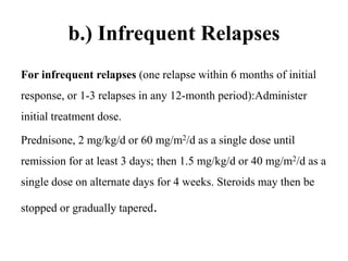 b.) Infrequent Relapses
For infrequent relapses (one relapse within 6 months of initial
response, or 1-3 relapses in any 12-month period):Administer
initial treatment dose.
Prednisone, 2 mg/kg/d or 60 mg/m2/d as a single dose until
remission for at least 3 days; then 1.5 mg/kg/d or 40 mg/m2/d as a
single dose on alternate days for 4 weeks. Steroids may then be
stopped or gradually tapered.
 
