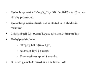 • Cyclophosphamide 2-3mg/kg/day OD for 8-12 wks. Continue
alt. day prednisone
• Cyclophosphamide should not be started until child is in
remission
• Chlorambucil 0.1- 0.2mg/ kg/day for 8wks 3-6mg/kg/day
• Methylprednisolone
– 30mg/kg bolus (max 1gm)
– Alternate days x 6 doses
– Taper regimen up to 18 months
• Other drugs include tacrolimus and levamisole
 