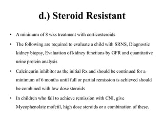 d.) Steroid Resistant
• A minimum of 8 wks treatment with corticosteroids
• The following are required to evaluate a child with SRNS, Diagnostic
kidney biopsy, Evaluation of kidney functions by GFR and quantitative
urine protein analysis
• Calcineurin inhibitor as the initial Rx and should be continued for a
minimum of 6 months until full or partial remission is achieved should
be combined with low dose steroids
• In children who fail to achieve remission with CNI, give
Mycophenolate mofetil, high dose steroids or a combination of these.
 
