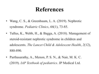 References
• Wang, C. S., & Greenbaum, L. A. (2019). Nephrotic
syndrome. Pediatric Clinics, 66(1), 73-85.
• Tullus, K., Webb, H., & Bagga, A. (2018). Management of
steroid-resistant nephrotic syndrome in children and
adolescents. The Lancet Child & Adolescent Health, 2(12),
880-890.
• Parthasarathy, A., Menon, P. S. N., & Nair, M. K. C.
(2019). IAP Textbook of pediatrics. JP Medical Ltd.
 
