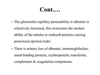 Cont.…
– The glomerular capillary permeability to albumin is
selectively increased, this overcomes the modest
ability of the tubules to reabsorb proteins causing
proteinuria (protein leak)
– There is urinary loss of albumin, immunoglobulins,
metal binding proteins, erythropoietin, transferrin,
complement & coagulation components.
 