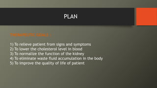 PLAN
THERAPEUTIC GOALS :
1) To relieve patient from signs and symptoms
2) To lower the cholesterol level in blood
3) To normalize the function of the kidney
4) To eliminate waste fluid accumulation in the body
5) To improve the quality of life of patient
 