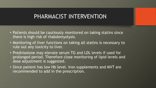 PHARMACIST INTERVENTION
• Patients should be cautiously monitored on taking statins since
there is high risk of rhabdomyolysis.
• Monitoring of liver functions on taking all statins is necessary to
rule out any toxicity to liver.
• Prednisolone may elevate serum TG and LDL levels if used for
prolonged period. Therefore close monitoring of lipid levels and
dose adjustment is suggested.
• Since patient has low Hb level. Iron supplements and MVT are
recommended to add in the prescription.
 