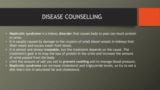 DISEASE COUNSELLING
• Nephrotic syndrome is a kidney disorder that causes body to pass too much protein
in urine.
• It is usually caused by damage to the clusters of small blood vessels in kidneys that
filter waste and excess water from blood.
• It is almost and always treatable, but the treatment depends on the cause. The
treatment's goal is to stop the loss of protein in the urine and increase the amount
of urine passed from the body.
• Limit the amount of salt you eat to prevent swelling and to manage blood pressure.
• Nephrotic syndrome can increase cholesterol and triglyceride levels, so try to eat a
diet that's low in saturated fat and cholesterol.
 
