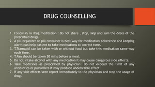 DRUG COUNSELLING
1. Follow 4S in drug meditation : Do not share , stop, skip and sum the doses of the
prescribed drugs.
2. A pill organizer or pill container is best way for medication adherence and keeping
alarm can help patient to take medications at correct time.
3. T.Tramadol can be taken with or without food but take this medication same way
each time.
4. T.Pan should be taken 30 mins before a meal.
5. Do not intake alcohol with any medication it may cause dangerous side effects.
6. Take medicines as prescribed by physician. Do not exceed the limit of any
antibiotics or painkillers it may produce undesirable effect.
7. If any side effects seen report immediately to the physician and stop the usage of
drug.
 