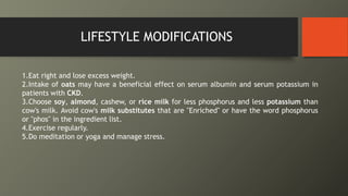 LIFESTYLE MODIFICATIONS
1.Eat right and lose excess weight.
2.Intake of oats may have a beneficial effect on serum albumin and serum potassium in
patients with CKD.
3.Choose soy, almond, cashew, or rice milk for less phosphorus and less potassium than
cow's milk. Avoid cow's milk substitutes that are "Enriched" or have the word phosphorus
or "phos" in the ingredient list.
4.Exercise regularly.
5.Do meditation or yoga and manage stress.
 