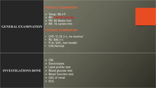 GENERAL EXAMINATION
PHYSICAL EXAMINATION
 Temp: 98.4 F
 BP: 140/90 mm/Hg
 PR: 82 Beats/min
 RR: 16 cycles/min
SYSTEMIC EXAMINATION
• CVS: S1,S2 (+), no murmur
• RS: BAE (+)
• P/A: Soft, non-tender
• CNS:Normal
INVESTIGATIONS DONE
 CBC
 Electrolytes
 Lipid profile test
 Blood glucose test
 Renal function test
 USG of renal
 ECG
 
