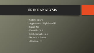 URINE ANALYSIS
• Color : Yellow
• Appearance : Slightly turbid
• Sugar: Nil
• Pus cells : 3-5
• Epithelial cells : 2-3
• Bacteria – Present
• Albumin - +++
 