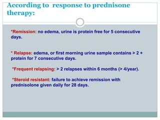 According to response to prednisone
therapy:
*Remission: no edema, urine is protein free for 5 consecutive
days.
* Relapse: edema, or first morning urine sample contains > 2 +
protein for 7 consecutive days.
*Frequent relapsing: > 2 relapses within 6 months (> 4/year).
*Steroid resistant: failure to achieve remission with
prednisolone given daily for 28 days.
 